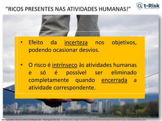 2017 Propriedade Intelectual e Direito de Publicação Indra - Tácito Augusto Silva Leite - É proibido copiar, divulgar ou reproduzir este conteúdo sem autorização prévia e formal do autor. tacitoleite@totalrisk.com.br
“RICOS PRESENTES NAS ATIVIDADES HUMANAS!”
• Efeito da incerteza nos objetivos,
podendo ocasionar desvios.
• O risco é intrínseco às atividades humanas
e só é possível ser eliminado
completamente quando encerrada a
atividade correspondente.
 