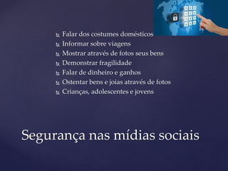  Falar dos costumes domésticos
 Informar sobre viagens
 Mostrar através de fotos seus bens
 Demonstrar fragilidade
 Falar de dinheiro e ganhos
 Ostentar bens e joias através de fotos
 Crianças, adolescentes e jovens
Segurança nas mídias sociais
 