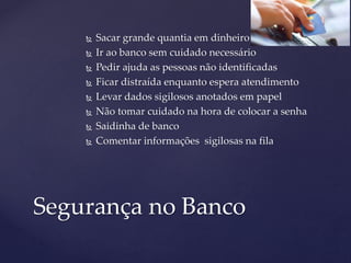  Sacar grande quantia em dinheiro
 Ir ao banco sem cuidado necessário
 Pedir ajuda as pessoas não identificadas
 Ficar distraída enquanto espera atendimento
 Levar dados sigilosos anotados em papel
 Não tomar cuidado na hora de colocar a senha
 Saidinha de banco
 Comentar informações sigilosas na fila
Segurança no Banco
 