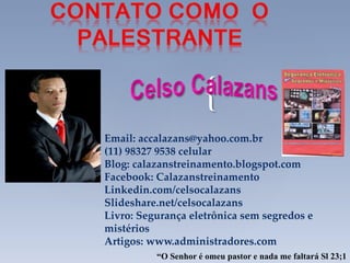 {
Email: accalazans@yahoo.com.br
(11) 98327 9538 celular
Blog: calazanstreinamento.blogspot.com
Facebook: Calazanstreinamento
Linkedin.com/celsocalazans
Slideshare.net/celsocalazans
Livro: Segurança eletrônica sem segredos e
mistérios
Artigos: www.administradores.com
“O Senhor é omeu pastor e nada me faltará Sl 23;1
 