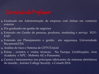  Graduado em Administração de empresa com ênfase em comércio
exterior.
 Pós graduado em gestão de negócios
 Extensão em Gestão de pessoas, produtos, marketing e serviço FGV-
EAD
 Extensão em Planejamento e gestão em segurança, Universidade
Bayamont/USA
 Análise de risco e Sistema de CFTV/Unicid
 Feiras , eventos e visitas técnicas; Na Europa, Certificações: Axis
Academy e NPC - Mobotix AG e Panasonic.
 Cursos e treinamentos nos principais fabricantes de sistemas eletrônicos
do mundo , Anixter College Security e Conarh 2014.
Currículo do Professor
 