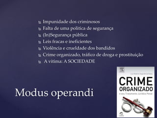  Impunidade dos criminosos
 Falta de uma politica de segurança
 (In)Segurança pública
 Leis fracas e ineficientes
 Violência e crueldade dos bandidos
 Crime organizado, tráfico de droga e prostituição
 A vitima: A SOCIEDADE
Modus operandi
 