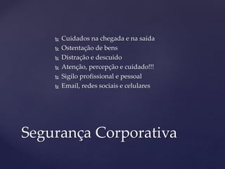  Cuidados na chegada e na saída
 Ostentação de bens
 Distração e descuido
 Atenção, percepção e cuidado!!!
 Sigilo profissional e pessoal
 Email, redes sociais e celulares
Segurança Corporativa
 