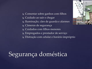  Comentar sobre ganhos com filhos
 Cuidado ao sair e chegar
 Iluminação, cães de guarda e alarmes
 Câmeras de segurança
 Cuidados com filhos menores
 Empregados e prestador de serviço
 Distração com celular e horário impróprio
Segurança doméstica
 