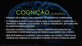 COGNIÇÃO (EM SEGURANÇA)
• EXPRESSÃO RELACIONADA COM O PROCESSO DE AQUISIÇÃO DE CONHECIMENTO
• A COGNIÇÃO ENVOLVE FATORES DIVERSOS COMO O PENSAMENTO, A LINGUAGEM, A
PERCEPÇÃO, A MEMÓRIA, O RACIOCÍNIO, O JUÍZO E A IMAGINAÇÃO, QUE FAZEM PARTE
DO DESENVOLVIMENTO INTELECTUAL
• SOLUÇÕES COGNITIVAS APRENDEM A PENSAR, ADQUIREM BASE CONCEITUAL EM
LABORATÓRIO E DEPOIS DESENVOLVEM SEU PODER DE JULGAMENTO COM A PRÁTICA
• SEG 4.0 É ENSINAR OS CONTROLES COMO SE ENSINA UMA CRIANÇA, E AOS POUCOS
OFERECER MAIS LIBERDADE DE JULGAMENTO E DECISÃO ATÉ QUE SE TORNE UM ADULTO
Classificação: conteúdo público. Reprodução somente se mencionada a autoria | Marcos Sêmola
 
