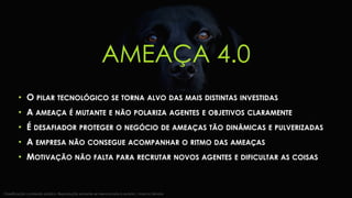AMEAÇA 4.0
• O PILAR TECNOLÓGICO SE TORNA ALVO DAS MAIS DISTINTAS INVESTIDAS
• A AMEAÇA É MUTANTE E NÃO POLARIZA AGENTES E OBJETIVOS CLARAMENTE
• É DESAFIADOR PROTEGER O NEGÓCIO DE AMEAÇAS TÃO DINÂMICAS E PULVERIZADAS
• A EMPRESA NÃO CONSEGUE ACOMPANHAR O RITMO DAS AMEAÇAS
• MOTIVAÇÃO NÃO FALTA PARA RECRUTAR NOVOS AGENTES E DIFICULTAR AS COISAS
Classificação: conteúdo público. Reprodução somente se mencionada a autoria | Marcos Sêmola
 