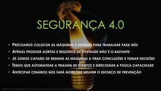 SEGURANÇA 4.0
• PRECISAMOS COLOCAR AS MÁQUINAS E SISTEMAS PARA TRABALHAR PARA NÓS
• APENAS PRODUZIR ALERTAS E REGISTROS DE ATIVIDADE NÃO É O BASTANTE
• JÁ SOMOS CAPAZES DE ENSINAR AS MAQUINAS A TIRAR CONCLUSÕES E TOMAR DECISÕES
• TEMOS QUE AUTOMATIZAR A TRIAGEM DE EVENTOS E DIRECIONAR A POUCA CAPACIDADE
• ANTECIPAR CENÁRIOS NOS FARÁ MOBILIZAR MELHOR O ESFORÇO DE PREVENÇÃO
Classificação: conteúdo público. Reprodução somente se mencionada a autoria | Marcos Sêmola
 