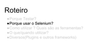 Roteiro
●Porque Testar?
●Porque usar o Selenium?
●Como utilizar ? Quais são as ferramentas?
●O que/quando utilizar?
●Diversos(Plugins e outros frameworks)
 