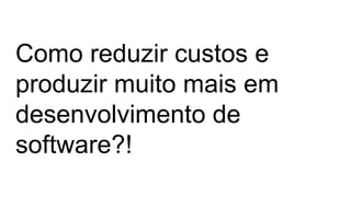 Como reduzir custos e
produzir muito mais em
desenvolvimento de
software?!
 