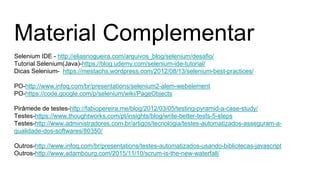 Material Complementar
Selenium IDE - http://eliasnogueira.com/arquivos_blog/selenium/desafio/
Tutorial Selenium(Java)-https://blog.udemy.com/selenium-ide-tutorial/
Dicas Selenium- https://mestachs.wordpress.com/2012/08/13/selenium-best-practices/
PO-http://www.infoq.com/br/presentations/selenium2-alem-webelement
PO-https://code.google.com/p/selenium/wiki/PageObjects
Pirâmede de testes-http://fabiopereira.me/blog/2012/03/05/testing-pyramid-a-case-study/
Testes-https://www.thoughtworks.com/pt/insights/blog/write-better-tests-5-steps
Testes-http://www.administradores.com.br/artigos/tecnologia/testes-automatizados-asseguram-a-
qualidade-dos-softwares/80350/
Outros-http://www.infoq.com/br/presentations/testes-automatizados-usando-bibliotecas-javascript
Outros-http://www.adambourg.com/2015/11/10/scrum-is-the-new-waterfall/
 