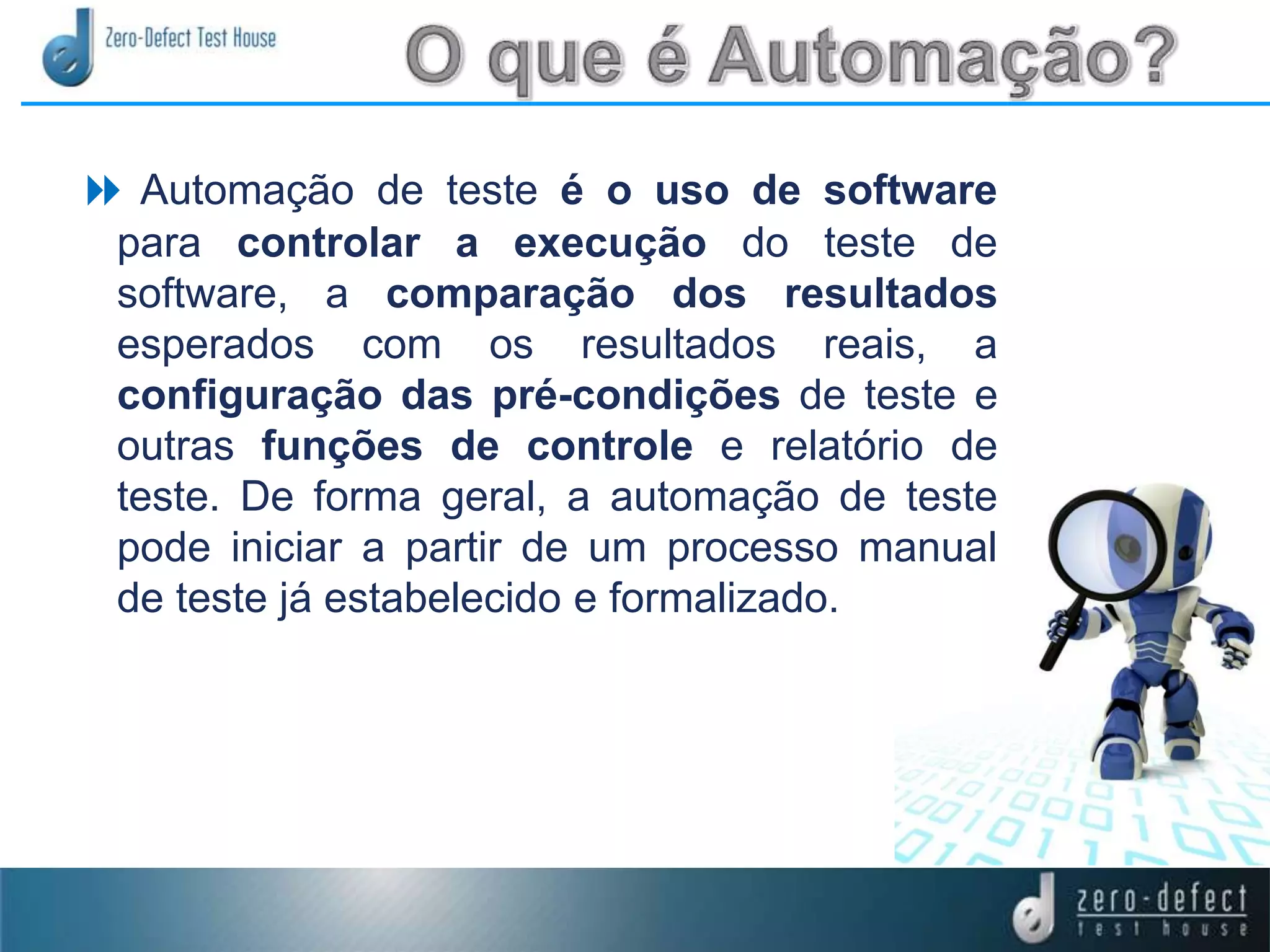  Automação de teste é o uso de software
para controlar a execução do teste de
software, a comparação dos resultados
esperados com os resultados reais, a
configuração das pré-condições de teste e
outras funções de controle e relatório de
teste. De forma geral, a automação de teste
pode iniciar a partir de um processo manual
de teste já estabelecido e formalizado.