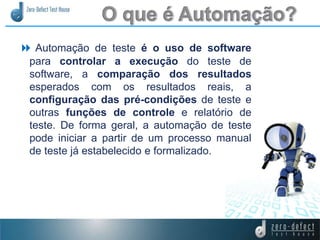  Automação de teste é o uso de software
para controlar a execução do teste de
software, a comparação dos resultados
esperados com os resultados reais, a
configuração das pré-condições de teste e
outras funções de controle e relatório de
teste. De forma geral, a automação de teste
pode iniciar a partir de um processo manual
de teste já estabelecido e formalizado.
 