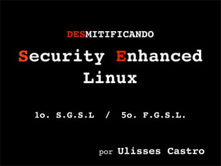 DESMITIFICANDO

Security Enhanced
      Linux
 1o. S.G.S.L    /    5o. F.G.S.L.



                     Ulisses Castro
               por