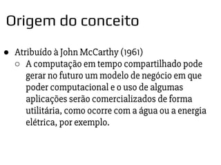 ● Atribuído à John McCarthy (1961)
○ A computação em tempo compartilhado pode
gerar no futuro um modelo de negócio em que
poder computacional e o uso de algumas
aplicações serão comercializados de forma
utilitária, como ocorre com a água ou a energia
elétrica, por exemplo.
Origem do conceito
 