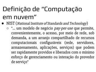 ● NIST (National Institute of Standards and Technology)
○ “... um modelo de negócio pay-per-use que permite,
convenientemente, o acesso, por meio de rede, sob
demanda, a um arranjo compartilhado de recursos
computacionais configuráveis (rede, servidores,
armazenamento, aplicações, serviços) que podem
ser rapidamente providos e liberados com o mínimo
esforço de gerenciamento ou interação do provedor
de serviço”
Definição de “Computação
em nuvem”
 