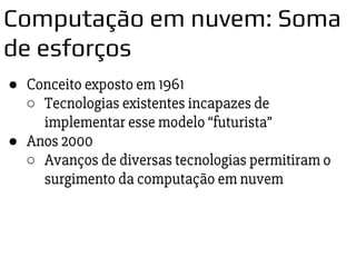 ● Conceito exposto em 1961
○ Tecnologias existentes incapazes de
implementar esse modelo “futurista”
● Anos 2000
○ Avanços de diversas tecnologias permitiram o
surgimento da computação em nuvem
Computação em nuvem: Soma
de esforços
 
