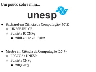 Um pouco sobre mim…
● Bacharel em Ciência da Computação (2012)
○ UNESP-IBILCE
○ Bolsista IC CNPq
■ 2010-2011 e 2011-2012
● Mestre em Ciência da Computação (2015)
○ PPGCC da UNESP
○ Bolsista CNPq
■ 2013-2015
 