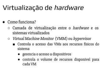 ● Como funciona?
○ Camada de virtualização entre o hardware e os
sistemas virtualizados
○ Virtual Machine Monitor (VMM) ou hypervisor
■ Controla o acesso das VMs aos recursos físicos do
sistema
● gerencia o acesso a dispositivos
● controla o volume de recursos disponível para
cada VM
Virtualização de hardware
 