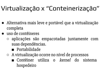 ● Alternativa mais leve e portável que a virtualização
completa
● uso de contêineres
○ aplicações são empacotadas juntamente com
suas dependências.
■ Portabilidade
○ A virtualização ocorre no nível de processos
■ Contêiner utiliza o kernel do sistema
hospedeiro
Virtualização x “Conteinerização”
 
