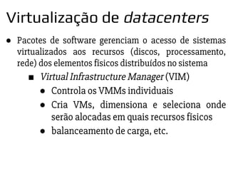 ● Pacotes de software gerenciam o acesso de sistemas
virtualizados aos recursos (discos, processamento,
rede) dos elementos físicos distribuídos no sistema
■ Virtual Infrastructure Manager (VIM)
● Controla os VMMs individuais
● Cria VMs, dimensiona e seleciona onde
serão alocadas em quais recursos físicos
● balanceamento de carga, etc.
Virtualização de datacenters
 