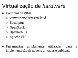 ● Exemplos de VIMs
○ vmware vSphere e vCloud
○ Eucaliptus
○ OpenStack
○ OpenNebula
○ Apache VLC
● Ferramentas amplamente utilizadas para a
implementação de nuvens privadas e públicas.
Virtualização de hardware
 