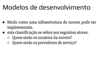 ● Modo como uma infraestrutura de nuvem pode ser
implementada.
● esta classificação se refere aos seguintes atores:
○ Quem serão os usuários da nuvem?
○ Quem serão os provedores de serviço?
Modelos de desenvolvimento
 