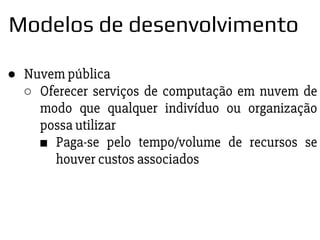 ● Nuvem pública
○ Oferecer serviços de computação em nuvem de
modo que qualquer indivíduo ou organização
possa utilizar
■ Paga-se pelo tempo/volume de recursos se
houver custos associados
Modelos de desenvolvimento
 