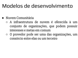 ● Nuvem Comunitária
○ A infraestrutura de nuvem é oferecida à um
conjunto de organizações, que podem possuir
interesses e metas em comum
○ O provedor pode ser uma das organizações, um
consórcio entre elas ou um terceiro
Modelos de desenvolvimento
 