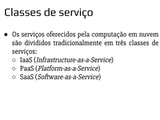 ● Os serviços oferecidos pela computação em nuvem
são divididos tradicionalmente em três classes de
serviços:
○ IaaS (Infrastructure-as-a-Service)
○ PaaS (Platform-as-a-Service)
○ SaaS (Software-as-a-Service)
Classes de serviço
 