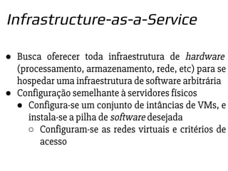 ● Busca oferecer toda infraestrutura de hardware
(processamento, armazenamento, rede, etc) para se
hospedar uma infraestrutura de software arbitrária
● Configuração semelhante à servidores físicos
● Configura-se um conjunto de intâncias de VMs, e
instala-se a pilha de software desejada
○ Configuram-se as redes virtuais e critérios de
acesso
Infrastructure-as-a-Service
 