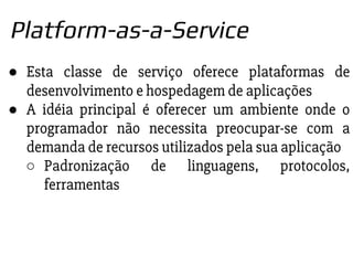 ● Esta classe de serviço oferece plataformas de
desenvolvimento e hospedagem de aplicações
● A idéia principal é oferecer um ambiente onde o
programador não necessita preocupar-se com a
demanda de recursos utilizados pela sua aplicação
○ Padronização de linguagens, protocolos,
ferramentas
Platform-as-a-Service
 