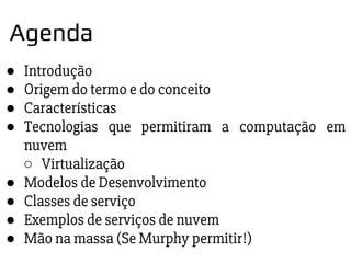 ● Introdução
● Origem do termo e do conceito
● Características
● Tecnologias que permitiram a computação em
nuvem
○ Virtualização
● Modelos de Desenvolvimento
● Classes de serviço
● Exemplos de serviços de nuvem
● Mão na massa (Se Murphy permitir!)
Agenda
 