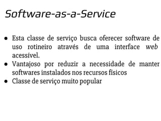● Esta classe de serviço busca oferecer software de
uso rotineiro através de uma interface web
acessível.
● Vantajoso por reduzir a necessidade de manter
softwares instalados nos recursos físicos
● Classe de serviço muito popular
Software-as-a-Service
 