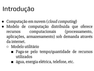 ● Computação em nuvem (cloud computing)
● Modelo de computação distribuida que oferece
recursos computacionais (processamento,
aplicações, armazenamento) sob demanda através
da internet.
○ Modelo utilitário
■ Paga-se pelo tempo/quantidade de recursos
utilizados
■ água, energia elétrica, telefone, etc.
Introdução
 
