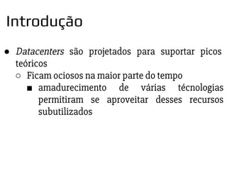 ● Datacenters são projetados para suportar picos
teóricos
○ Ficam ociosos na maior parte do tempo
■ amadurecimento de várias técnologias
permitiram se aproveitar desses recursos
subutilizados
Introdução
 