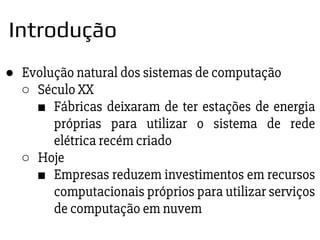 ● Evolução natural dos sistemas de computação
○ Século XX
■ Fábricas deixaram de ter estações de energia
próprias para utilizar o sistema de rede
elétrica recém criado
○ Hoje
■ Empresas reduzem investimentos em recursos
computacionais próprios para utilizar serviços
de computação em nuvem
Introdução
 