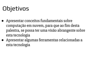 ● Apresentar conceitos fundamentais sobre
computação em nuvem, para que ao fim desta
palestra, se possa ter uma visão abrangente sobre
esta tecnologia
● Apresentar algumas ferramentas relacionadas a
esta tecnologia
Objetivos
 