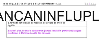 CRI PLANCANINFLUPLAT É formada por criativos de redação, de direção de arte e de design. Estudar, criar, co-criar e transformar grandes idéias em grandes realizações que façam a diferença na vida das pessoas. #PRODUÇÃO DE CONTEÚDO E RELACIONAMENTO |  live ad 