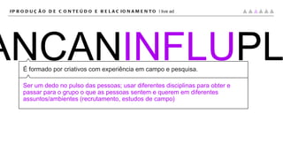 CRIPLANCAN INFLU PLAT É formado por criativos com experiência em campo e pesquisa. Ser um dedo no pulso das pessoas; usar diferentes disciplinas para obter e passar para o grupo o que as pessoas sentem e querem em diferentes assuntos/ambientes (recrutamento, estudos de campo) #PRODUÇÃO DE CONTEÚDO E RELACIONAMENTO |  live ad 