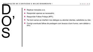 Replicar menções a si; Responder apenas se necessário; Responder Follow Fridays (#FF); Ter bom senso ao interferir nos diálogos ou abordar clientes, satisfeitos ou não; Corrigir eventuais falhas de postagem com leveza e bom humor, sem deletar o erro; #PRODUÇÃO DE CONTEÚDO E RELACIONAMENTO |  conteúdo DO’S 
