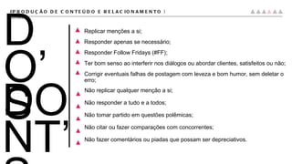 DO’S #PRODUÇÃO DE CONTEÚDO E RELACIONAMENTO |  conteúdo DONT’S Não replicar qualquer menção a si; Não responder a tudo e a todos; Não tomar partido em questões polêmicas; Não citar ou fazer comparações com concorrentes; Não fazer comentários ou piadas que possam ser depreciativos. Replicar menções a si; Responder apenas se necessário; Responder Follow Fridays (#FF); Ter bom senso ao interferir nos diálogos ou abordar clientes, satisfeitos ou não; Corrigir eventuais falhas de postagem com leveza e bom humor, sem deletar o erro; 