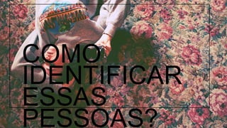 COMO IDENTIFICAR ESSAS PESSOAS? 