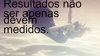 Resultados não devem  ser apenas medidos. 