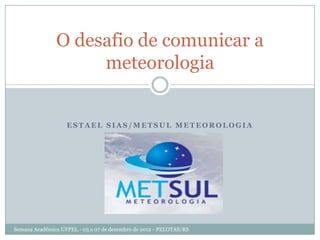 O desafio de comunicar a
                    meteorologia


                   ESTAEL SIAS/METSUL METEOROLOGIA




Semana Acadêmica UFPEL - 03 a 07 de dezembro de 2012 - PELOTAS/RS
 