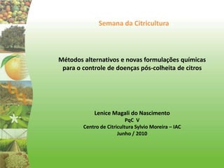 Semana da Citricultura Métodos alternativos e novas formulações químicas para o controle de doenças pós-colheita de citros Lenice Magali do Nascimento PqC  V Centro de Citricultura Sylvio Moreira – IAC Junho / 2010 