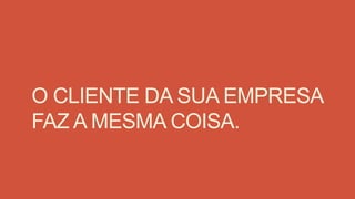 O CLIENTE DA SUA EMPRESA
FAZ A MESMA COISA.
 