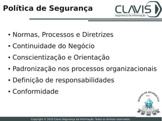 Política de Segurança


 ●   Normas, Processos e Diretrizes
 ●   Continuidade do Negócio
 ●   Conscientização e Orientação
 ●   Padronização nos processos organizacionais
 ●   Definição de responsabilidades
 ●   Conformidade                                                                          2010




                                                                                                  13

          Copyright © 2010 Clavis Segurança da Informação. Todos os direitos reservados.
 