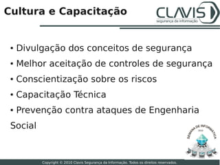 Cultura e Capacitação


 ●   Divulgação dos conceitos de segurança
 ●   Melhor aceitação de controles de segurança
 ●   Conscientização sobre os riscos
 ●   Capacitação Técnica
 ●   Prevenção contra ataques de Engenharia
 Social                                                                                    2010




                                                                                                  14

          Copyright © 2010 Clavis Segurança da Informação. Todos os direitos reservados.
 