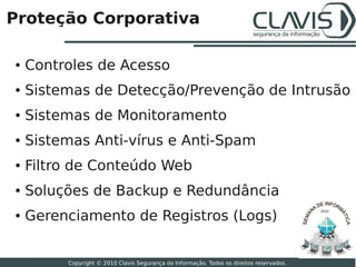 Proteção Corporativa

●   Controles de Acesso
●   Sistemas de Detecção/Prevenção de Intrusão
●   Sistemas de Monitoramento
●   Sistemas Anti­vírus e Anti­Spam
●   Filtro de Conteúdo Web
●   Soluções de Backup e Redundância
    Gerenciamento de Registros (Logs)
                                                                                          2010
●



                                                                                                 16

         Copyright © 2010 Clavis Segurança da Informação. Todos os direitos reservados.
 