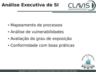Análise Executiva de SI



  ●   Mapeamento de processos
  ●   Análise de vulnerabilidades
  ●   Avaliação do grau de exposição
  ●   Conformidade com boas práticas

                                                                                           2010




                                                                                                  19

          Copyright © 2010 Clavis Segurança da Informação. Todos os direitos reservados.
 